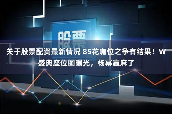 关于股票配资最新情况 85花咖位之争有结果！W盛典座位图曝光，杨幂赢麻了