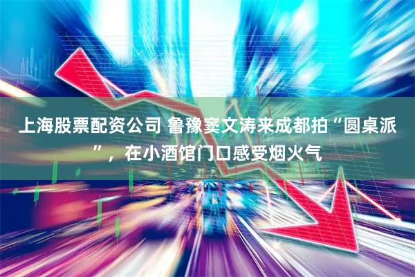 上海股票配资公司 鲁豫窦文涛来成都拍“圆桌派”，在小酒馆门口感受烟火气
