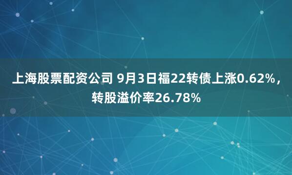 上海股票配资公司 9月3日福22转债上涨0.62%，转股溢价率26.78%