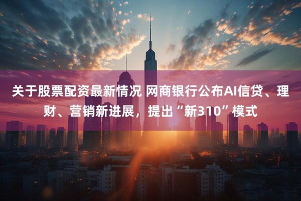 关于股票配资最新情况 网商银行公布AI信贷、理财、营销新进展，提出“新310”模式
