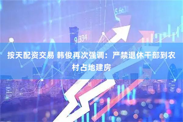 按天配资交易 韩俊再次强调：严禁退休干部到农村占地建房