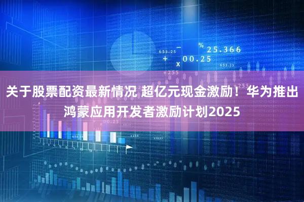 关于股票配资最新情况 超亿元现金激励！华为推出鸿蒙应用开发者激励计划2025