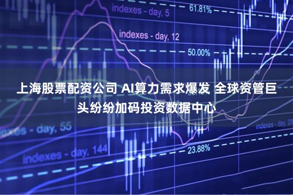 上海股票配资公司 AI算力需求爆发 全球资管巨头纷纷加码投资数据中心