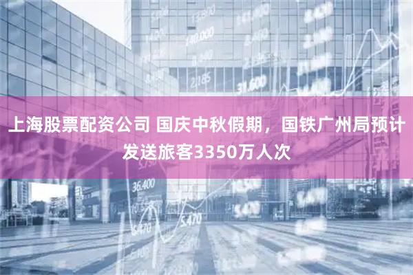 上海股票配资公司 国庆中秋假期，国铁广州局预计发送旅客3350万人次
