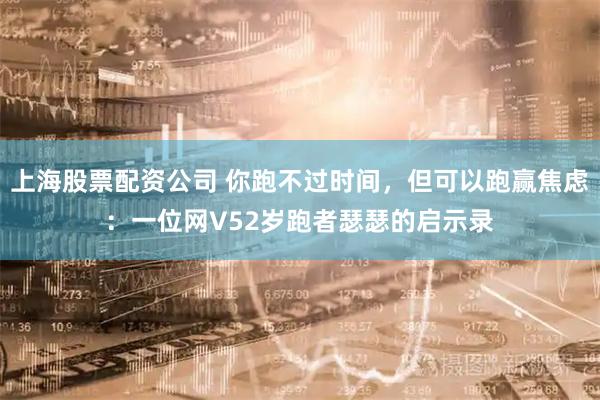 上海股票配资公司 你跑不过时间，但可以跑赢焦虑：一位网V52岁跑者瑟瑟的启示录