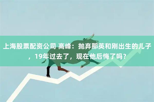 上海股票配资公司 高峰：抛弃那英和刚出生的儿子，19年过去了，现在他后悔了吗？