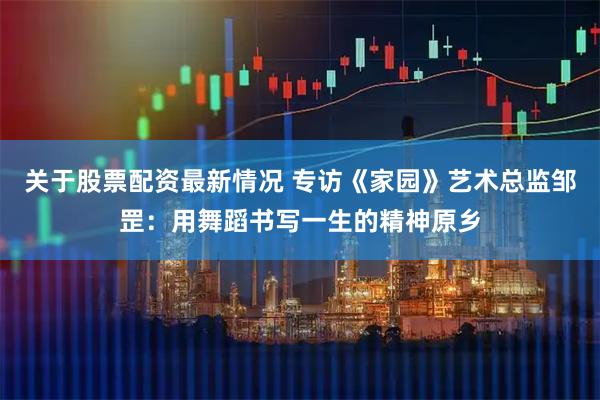 关于股票配资最新情况 专访《家园》艺术总监邹罡：用舞蹈书写一生的精神原乡