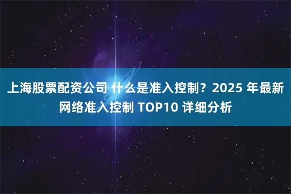 上海股票配资公司 什么是准入控制?2025 年最新网络准入控制 TOP10 详细分析