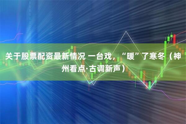 关于股票配资最新情况 一台戏，“暖”了寒冬（神州看点·古调新声）