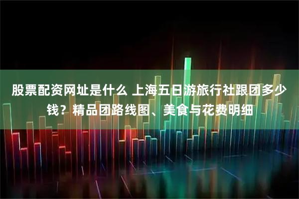 股票配资网址是什么 上海五日游旅行社跟团多少钱？精品团路线图、美食与花费明细