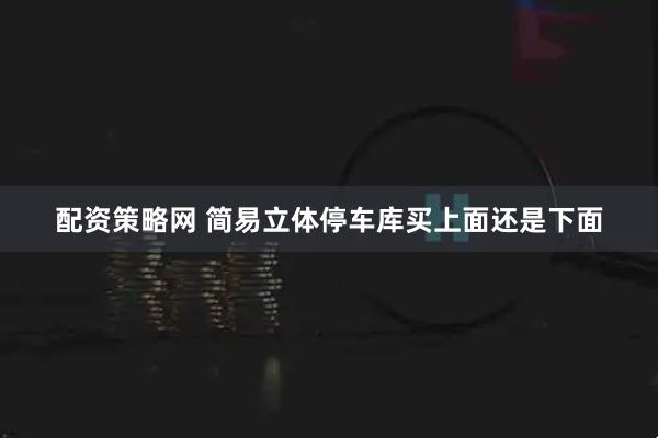 配资策略网 简易立体停车库买上面还是下面