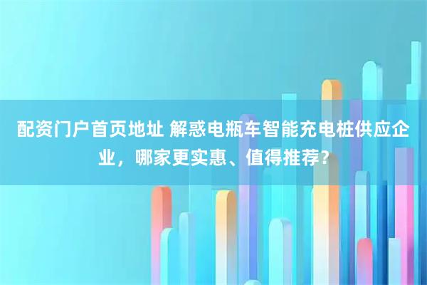配资门户首页地址 解惑电瓶车智能充电桩供应企业，哪家更实惠、值得推荐？