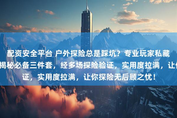 配资安全平台 户外探险总是踩坑？专业玩家私藏装备清单来救你！揭秘必备三件套，经多场探险验证，实用度拉满，让你探险无后顾之忧！