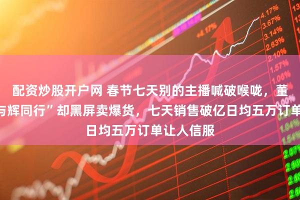 配资炒股开户网 春节七天别的主播喊破喉咙，董宇辉的“与辉同行”却黑屏卖爆货，七天销售破亿日均五万订单让人信服
