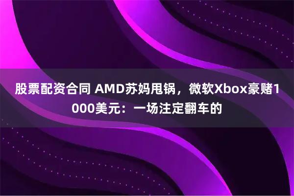 股票配资合同 AMD苏妈甩锅，微软Xbox豪赌1000美元：一场注定翻车的