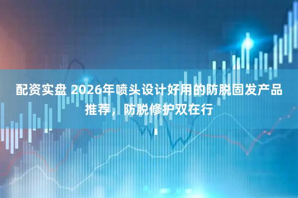 配资实盘 2026年喷头设计好用的防脱固发产品推荐，防脱修护双在行