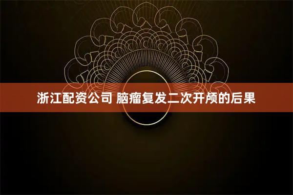 浙江配资公司 脑瘤复发二次开颅的后果