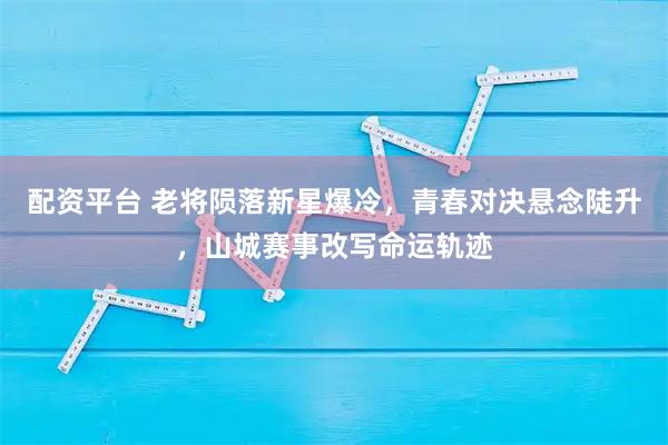 配资平台 老将陨落新星爆冷，青春对决悬念陡升，山城赛事改写命运轨迹