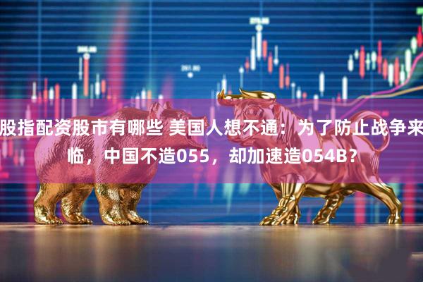 股指配资股市有哪些 美国人想不通:为了防止战争来临,中国不造055,却加速造054B?