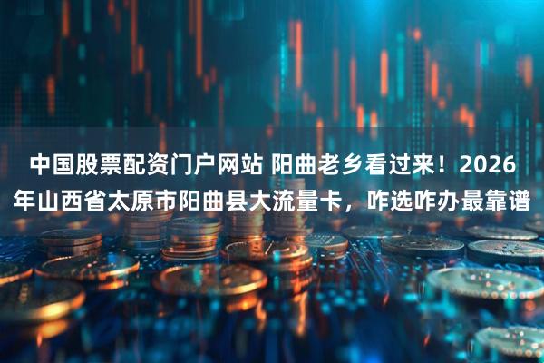 中国股票配资门户网站 阳曲老乡看过来！2026年山西省太原市阳曲县大流量卡，咋选咋办最靠谱