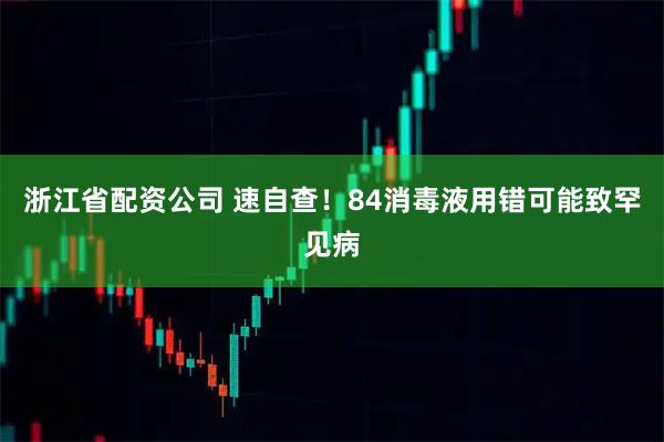 浙江省配资公司 速自查！84消毒液用错可能致罕见病