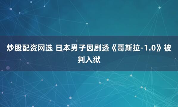 炒股配资网选 日本男子因剧透《哥斯拉-1.0》被判入狱