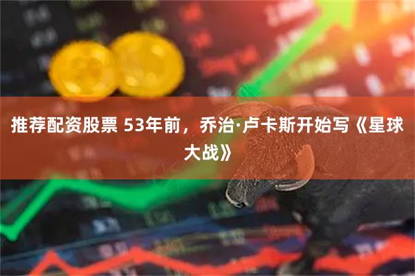 推荐配资股票 53年前，乔治·卢卡斯开始写《星球大战》
