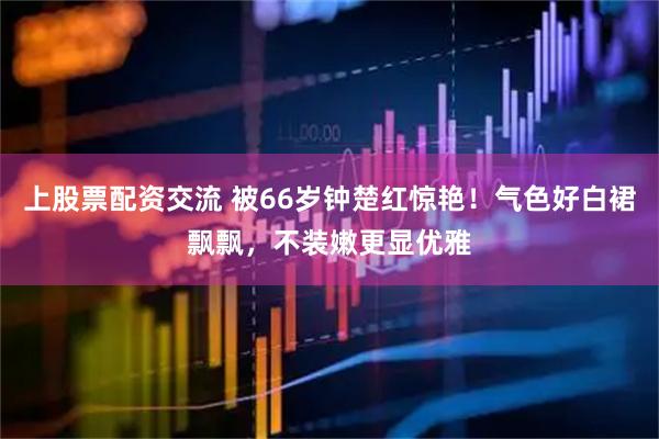 上股票配资交流 被66岁钟楚红惊艳！气色好白裙飘飘，不装嫩更显优雅