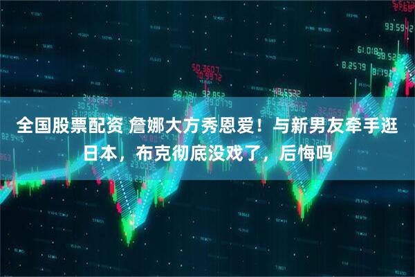 全国股票配资 詹娜大方秀恩爱！与新男友牵手逛日本，布克彻底没戏了，后悔吗