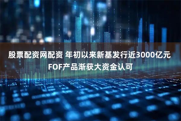 股票配资网配资 年初以来新基发行近3000亿元 FOF产品渐获大资金认可