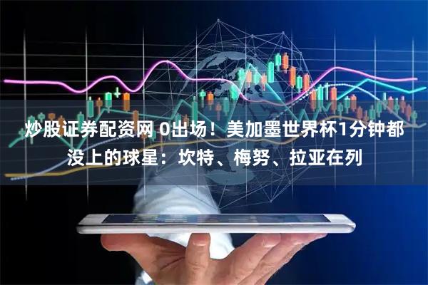 炒股证券配资网 0出场!美加墨世界杯1分钟都没上的球星:坎特、梅努、拉亚在列