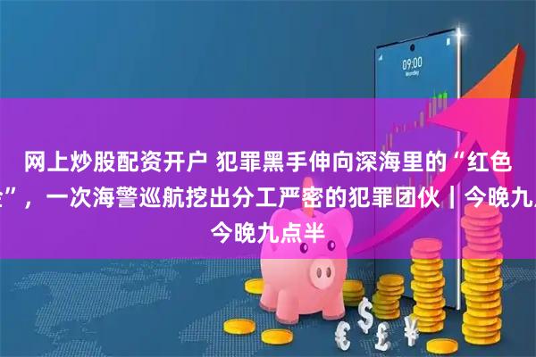 网上炒股配资开户 犯罪黑手伸向深海里的“红色黄金”,一次海警巡航挖出分工严密的犯罪团伙|今晚九点半