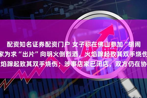 配资知名证券配资门户 女子称在佛山参加“胡闹厨房”探店拍摄时,店家为求“出片”向明火倒烈酒,火焰蹿起致其双手烧伤;涉事店家已闭店,双方仍在协商赔偿